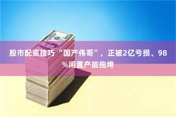 股市配资技巧 “国产伟哥”，正被2亿亏损、98%闲置产能拖垮