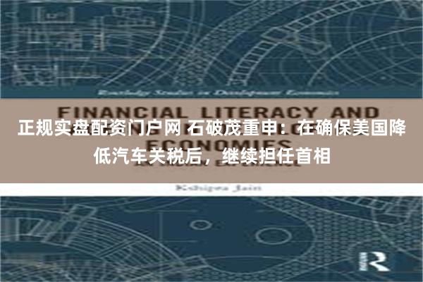 正规实盘配资门户网 石破茂重申：在确保美国降低汽车关税后，继续担任首相
