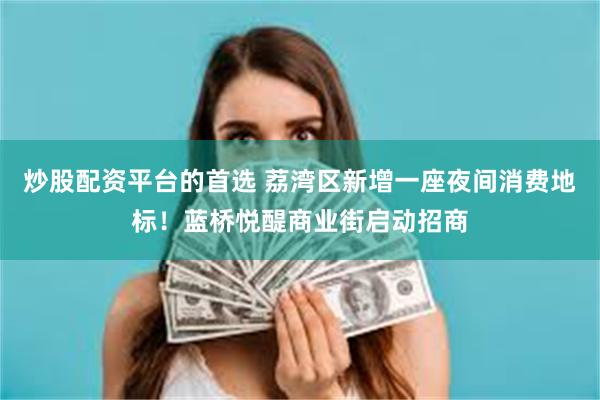 炒股配资平台的首选 荔湾区新增一座夜间消费地标!蓝桥悦醍商业街启动招商