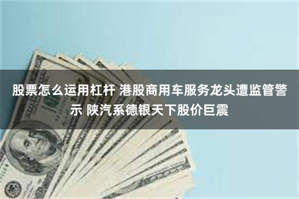 股票怎么运用杠杆 港股商用车服务龙头遭监管警示 陕汽系德银天下股价巨震