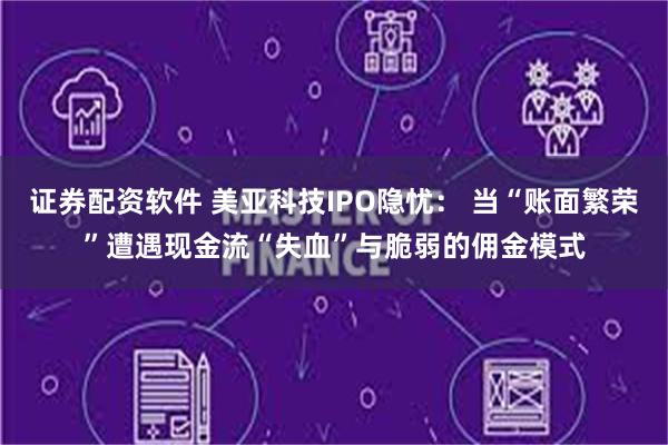 证券配资软件 美亚科技IPO隐忧： 当“账面繁荣”遭遇现金流“失血”与脆弱的佣金模式